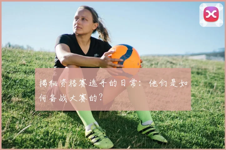 揭秘资格赛选手的日常：他们是如何备战大赛的？