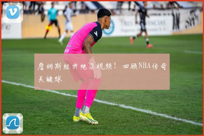 詹姆斯经典绝杀视频！回顾NBA传奇关键球