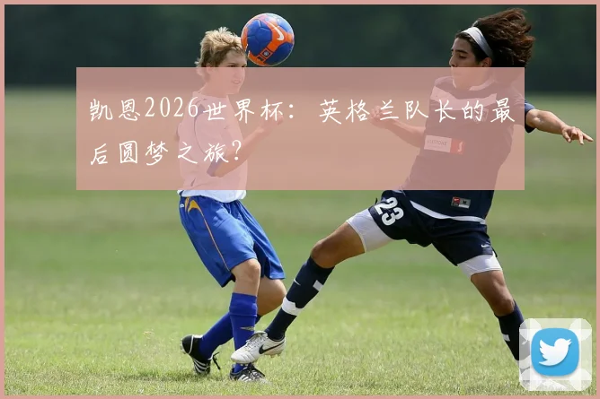 凯恩2026世界杯：英格兰队长的最后圆梦之旅？