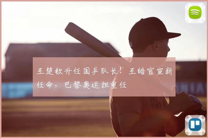王楚钦升任国乒队长！王皓官宣新任命，巴黎奥运担重任