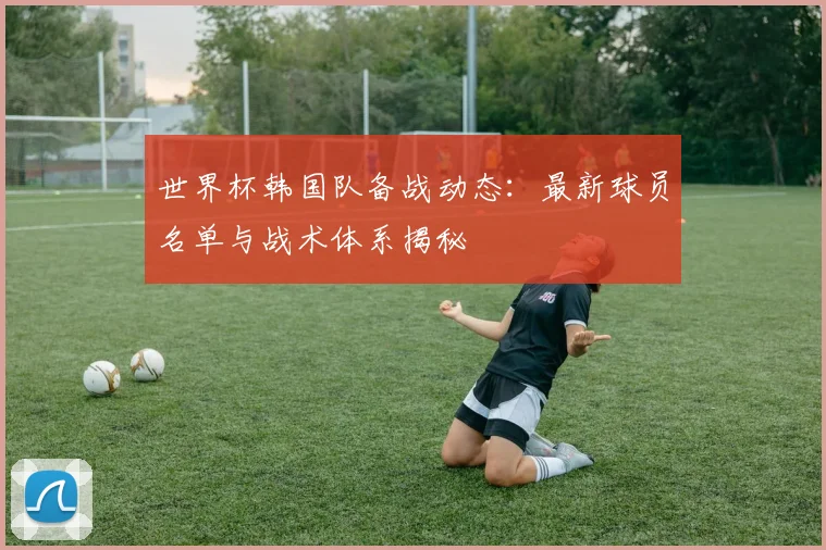 世界杯韩国队备战动态:最新球员名单与战术体系揭秘