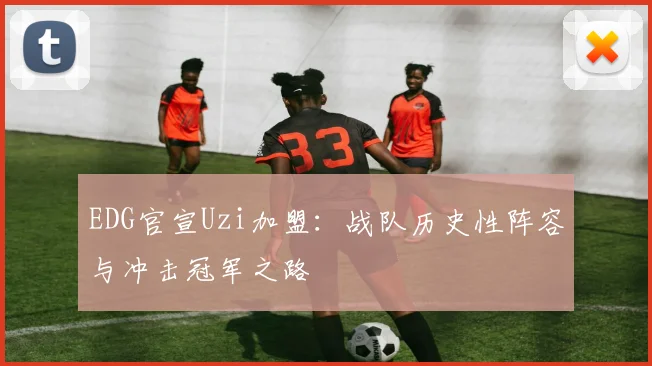 EDG官宣Uzi加盟：战队历史性阵容与冲击冠军之路