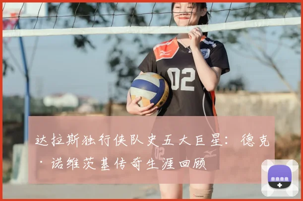 达拉斯独行侠队史五大巨星：德克·诺维茨基传奇生涯回顾