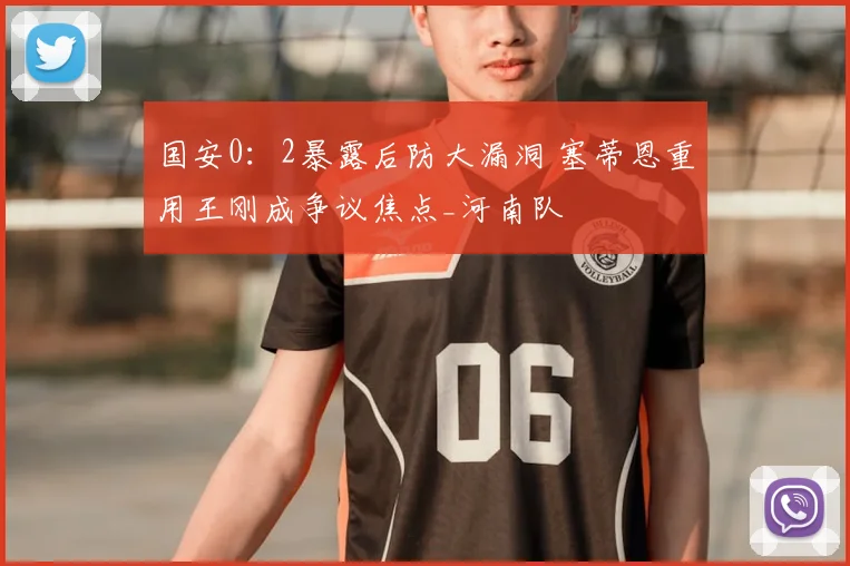 国安0：2暴露后防大漏洞 塞蒂恩重用王刚成争议焦点_河南队