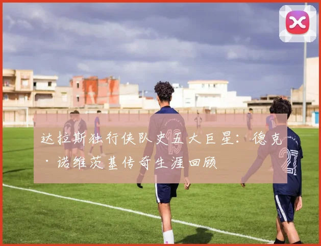 达拉斯独行侠队史五大巨星：德克·诺维茨基传奇生涯回顾
