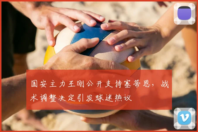国安主力王刚公开支持塞蒂恩，战术调整决定引发球迷热议