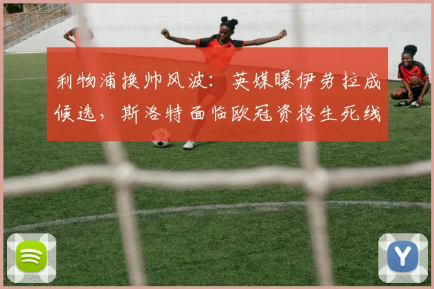 利物浦换帅风波:英媒曝伊劳拉成候选,斯洛特面临欧冠资格生死线