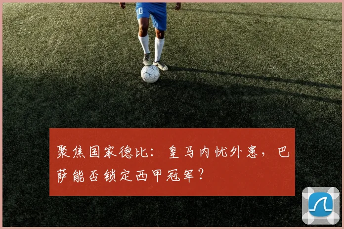 聚焦国家德比：皇马内忧外患，巴萨能否锁定西甲冠军？