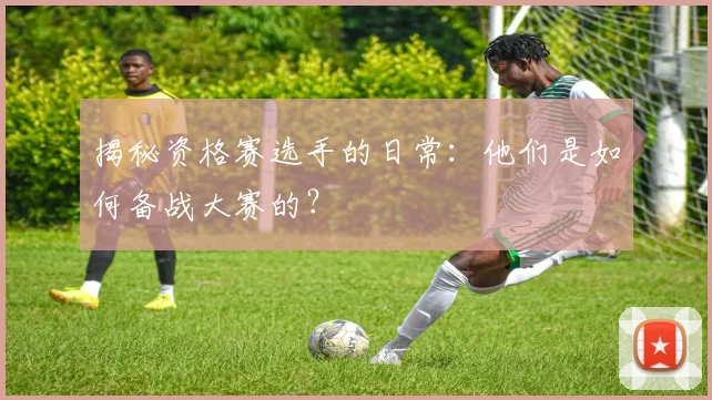 揭秘资格赛选手的日常：他们是如何备战大赛的？