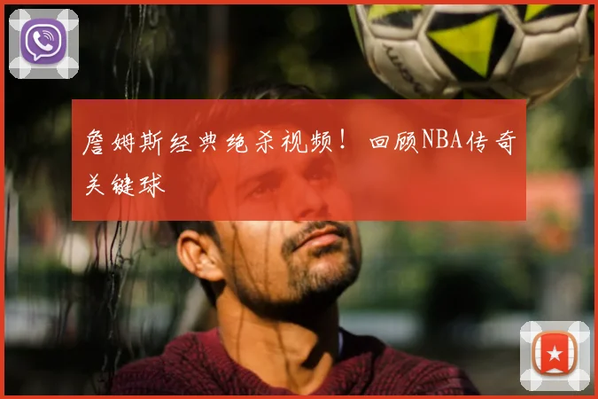 詹姆斯经典绝杀视频！回顾NBA传奇关键球