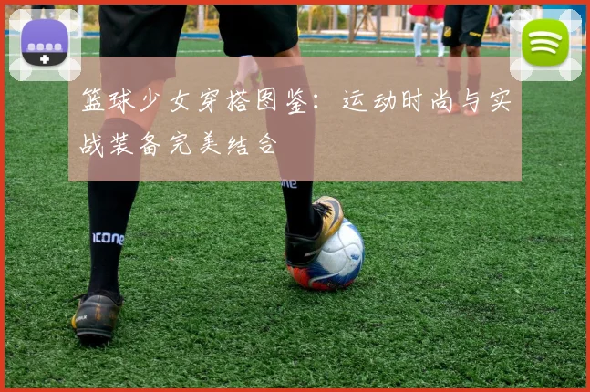 篮球少女穿搭图鉴：运动时尚与实战装备完美结合