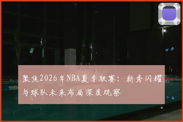 聚焦2026年NBA夏季联赛：新秀闪耀与球队未来布局深度观察