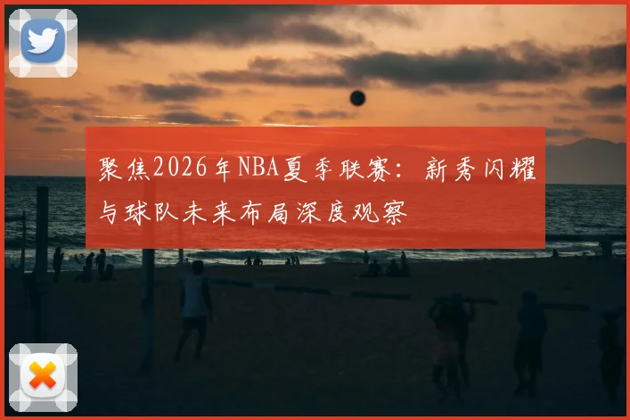 聚焦2026年NBA夏季联赛：新秀闪耀与球队未来布局深度观察