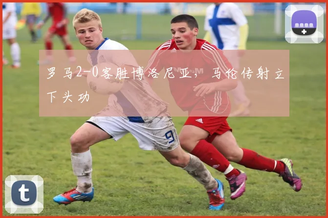 罗马2-0客胜博洛尼亚，马伦传射立下头功