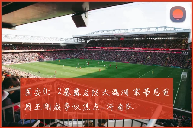 国安0：2暴露后防大漏洞 塞蒂恩重用王刚成争议焦点_河南队