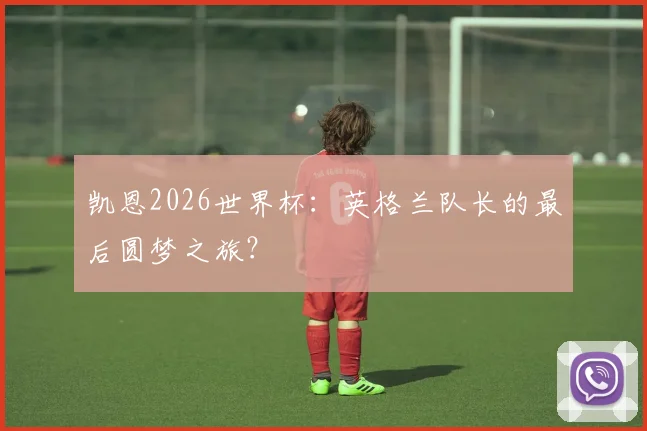 凯恩2026世界杯：英格兰队长的最后圆梦之旅？