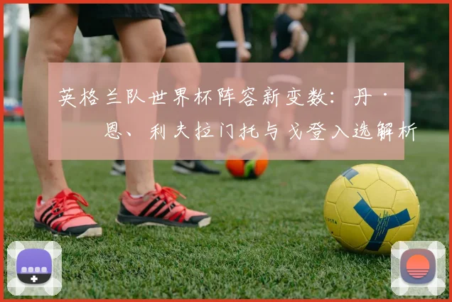 英格兰队世界杯阵容新变数:丹·伯恩、利夫拉门托与戈登入选解析