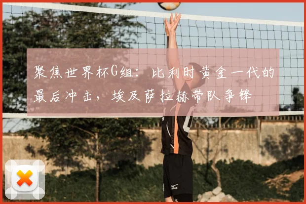 聚焦世界杯G组：比利时黄金一代的最后冲击，埃及萨拉赫带队争锋