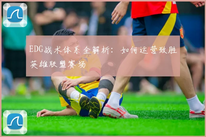 EDG战术体系全解析：如何运营致胜英雄联盟赛场