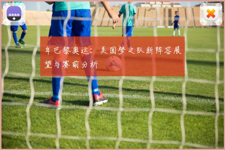 年巴黎奥运：美国梦之队新阵容展望与赛前分析