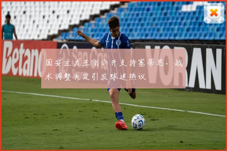 国安主力王刚公开支持塞蒂恩，战术调整决定引发球迷热议