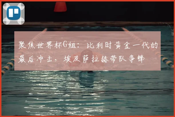 聚焦世界杯G组：比利时黄金一代的最后冲击，埃及萨拉赫带队争锋