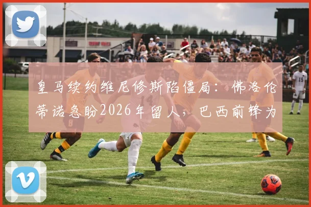 皇马续约维尼修斯陷僵局：佛洛伦蒂诺急盼2026年留人，巴西前锋为何反应冷淡？