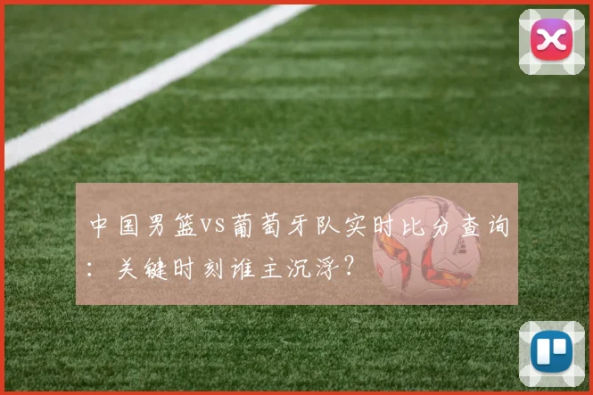 中国男篮vs葡萄牙队实时比分查询:关键时刻谁主沉浮?