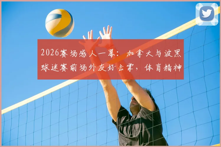 2026赛场感人一幕：加拿大与波黑球迷赛前场外友好击掌，体育精神超越竞技